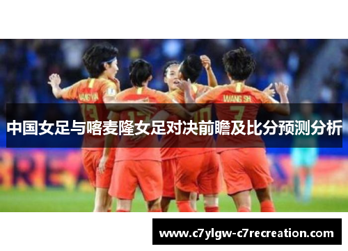 中国女足与喀麦隆女足对决前瞻及比分预测分析